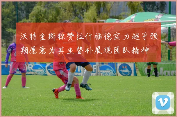 沃特金斯称赞拉什福德实力超乎预期愿意为其坐替补展现团队精神