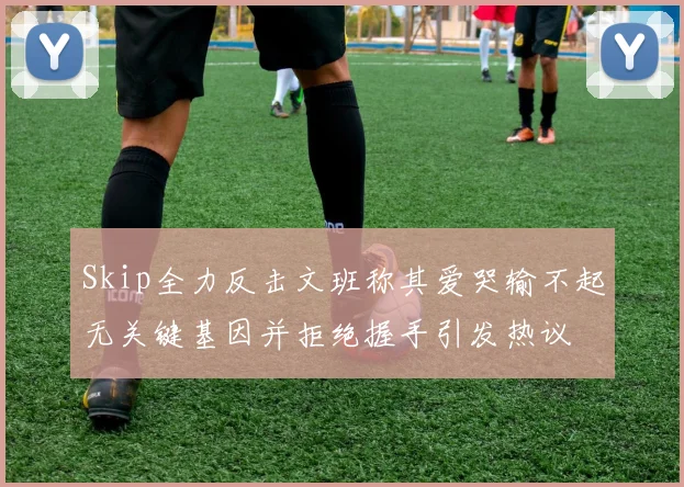 Skip全力反击文班称其爱哭输不起无关键基因并拒绝握手引发热议