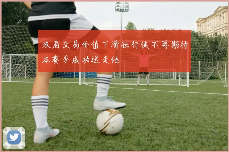 浓眉交易价值下滑独行侠不再期待本赛季成功送走他