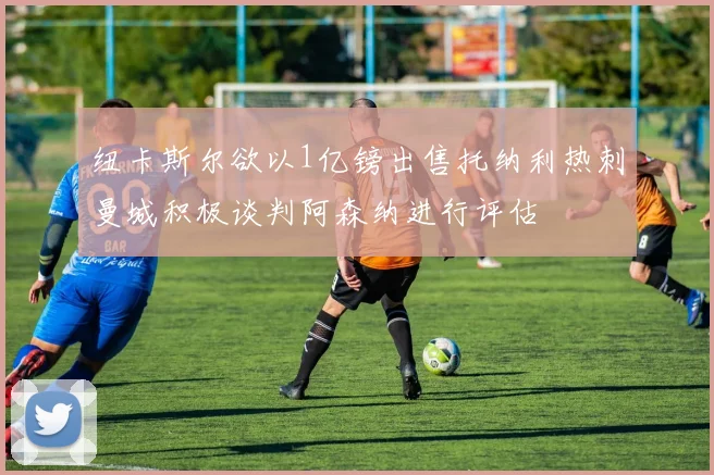 纽卡斯尔欲以1亿镑出售托纳利热刺曼城积极谈判阿森纳进行评估