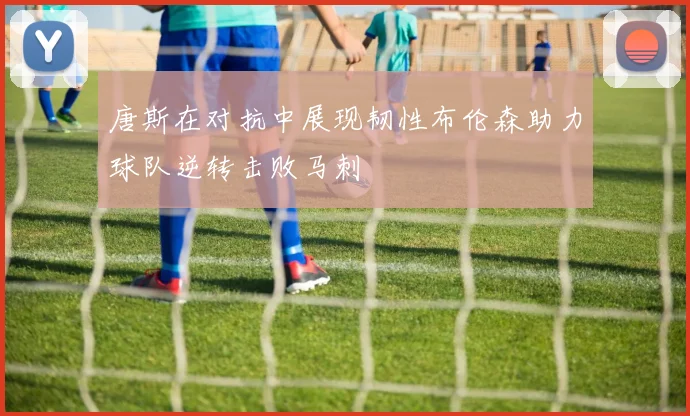 唐斯在对抗中展现韧性布伦森助力球队逆转击败马刺