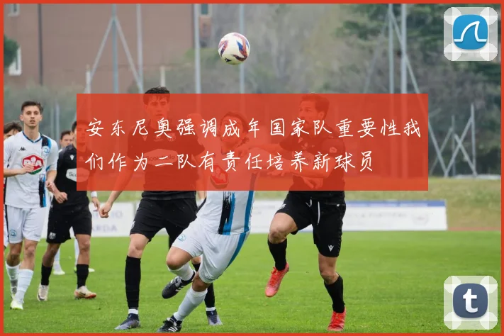 安东尼奥强调成年国家队重要性我们作为二队有责任培养新球员