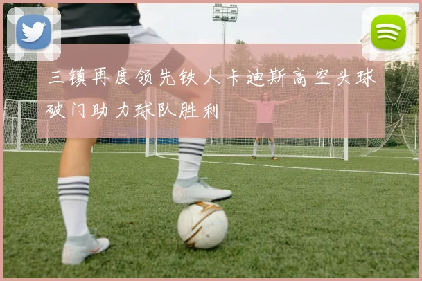 三镇再度领先铁人卡迪斯高空头球破门助力球队胜利