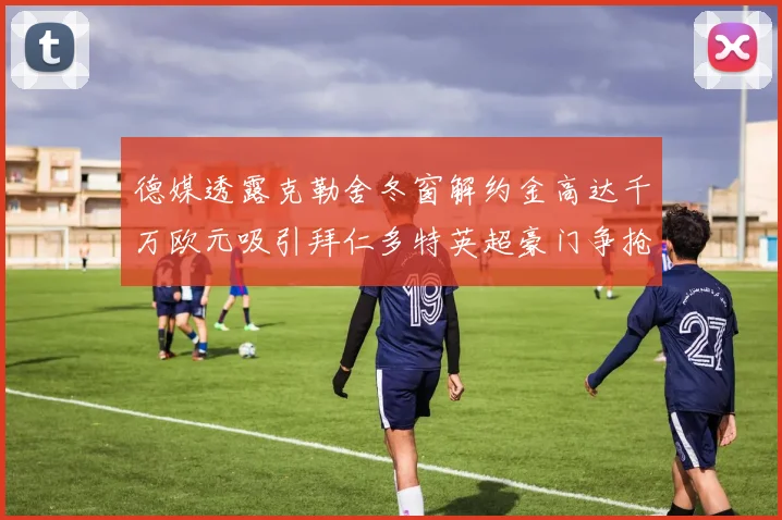 德媒透露克勒舍冬窗解约金高达千万欧元吸引拜仁多特英超豪门争抢