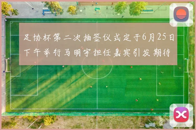 足协杯第二次抽签仪式定于6月25日下午举行马明宇担任嘉宾引发期待