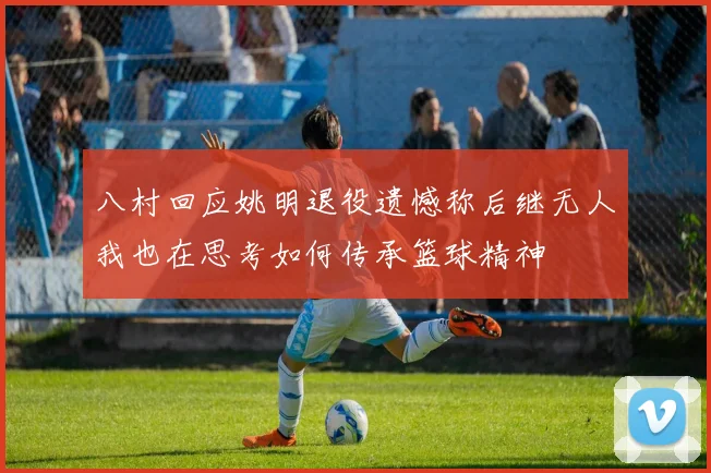 八村回应姚明退役遗憾称后继无人我也在思考如何传承篮球精神