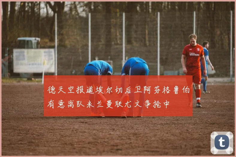 德天空报道埃尔切后卫阿芬格鲁伯有意离队米兰曼联尤文争抢中