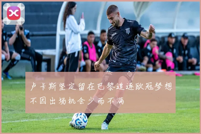 卢卡斯坚定留在巴黎追逐欧冠梦想不因出场机会少而不满