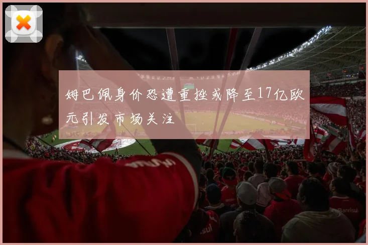 姆巴佩身价恐遭重挫或降至17亿欧元引发市场关注