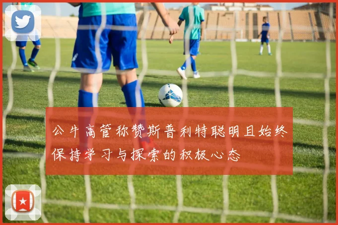 公牛高管称赞斯普利特聪明且始终保持学习与探索的积极心态