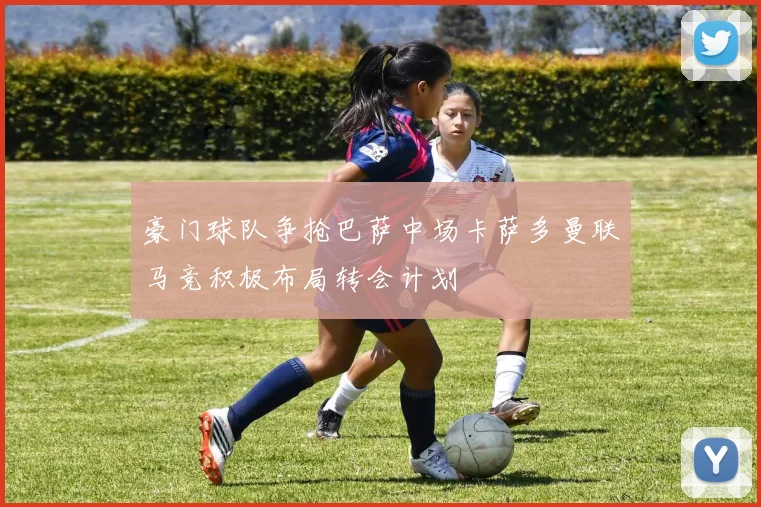 豪门球队争抢巴萨中场卡萨多曼联马竞积极布局转会计划