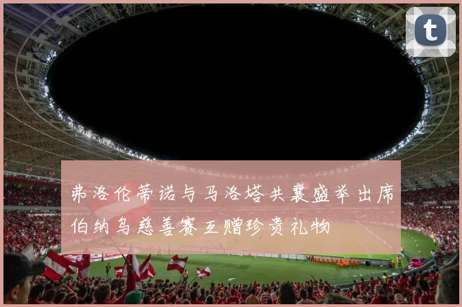弗洛伦蒂诺与马洛塔共襄盛举出席伯纳乌慈善赛互赠珍贵礼物