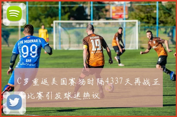 C罗重返美国赛场时隔4337天再战正式比赛引发球迷热议
