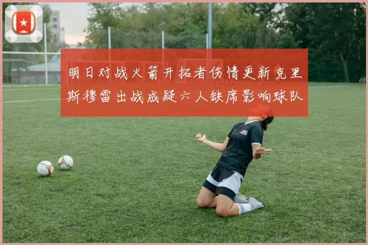 明日对战火箭开拓者伤情更新克里斯穆雷出战成疑六人缺席影响球队实力