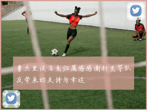 鲁杰里谈马竞归属感感谢科克等队友带来的支持与幸运