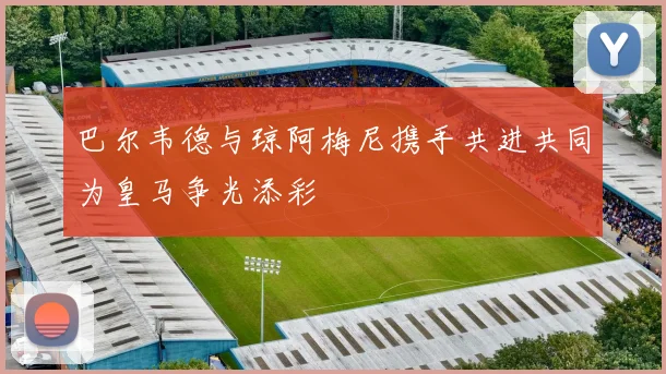 巴尔韦德与琼阿梅尼携手共进共同为皇马争光添彩