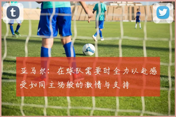亚马尔：在球队需要时全力以赴感受如同主场般的激情与支持