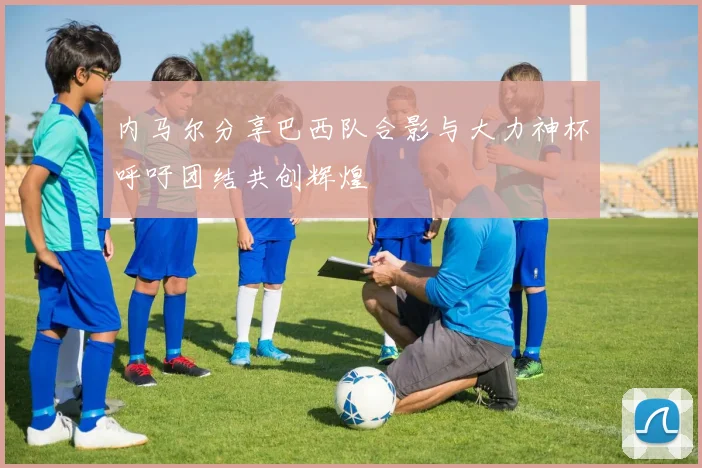 内马尔分享巴西队合影与大力神杯呼吁团结共创辉煌
