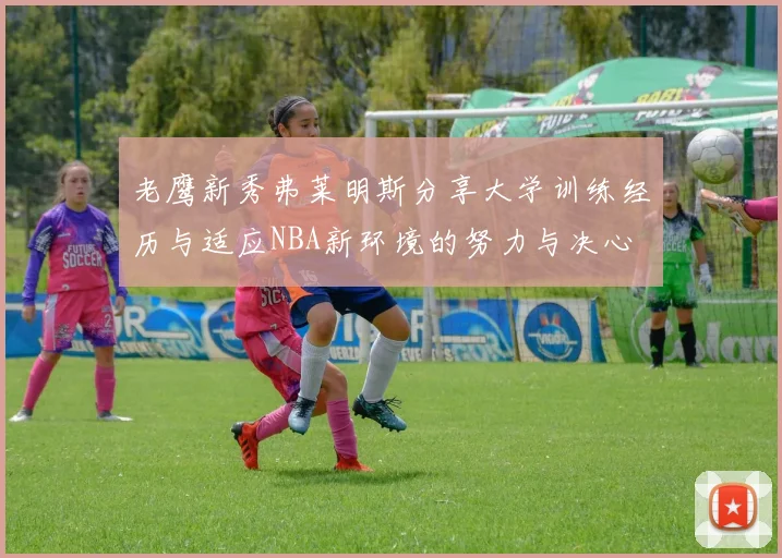老鹰新秀弗莱明斯分享大学训练经历与适应NBA新环境的努力与决心