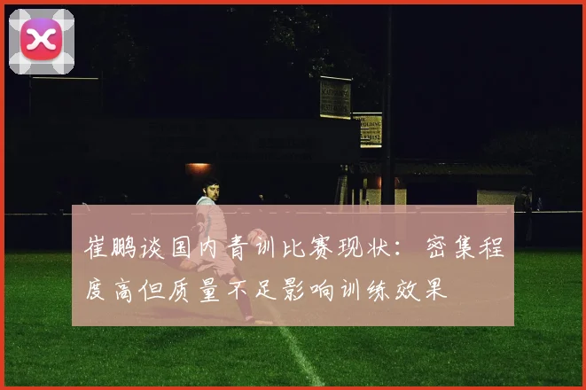 崔鹏谈国内青训比赛现状：密集程度高但质量不足影响训练效果