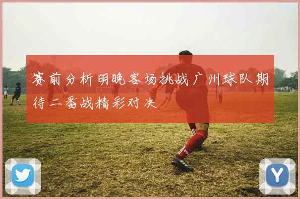 赛前分析明晚客场挑战广州球队期待二番战精彩对决