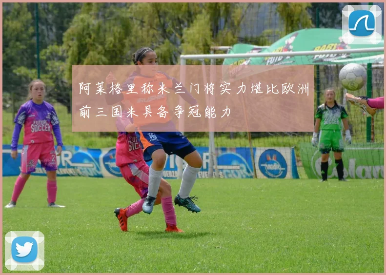 阿莱格里称米兰门将实力堪比欧洲前三国米具备争冠能力