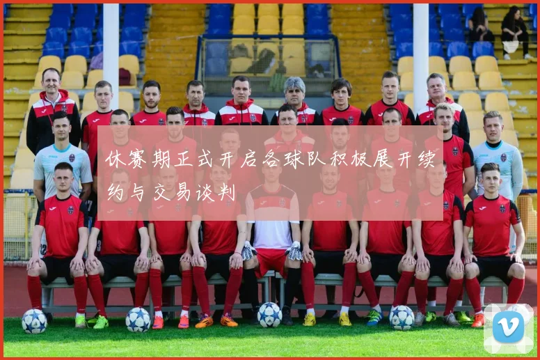 休赛期正式开启各球队积极展开续约与交易谈判
