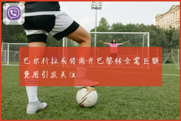 巴尔科拉或将离开巴黎转会需巨额费用引发关注