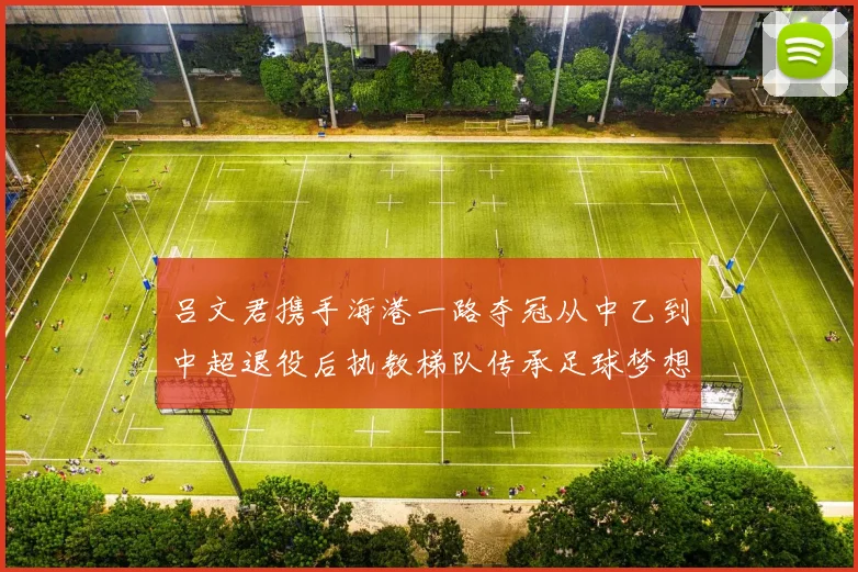 吕文君携手海港一路夺冠从中乙到中超退役后执教梯队传承足球梦想