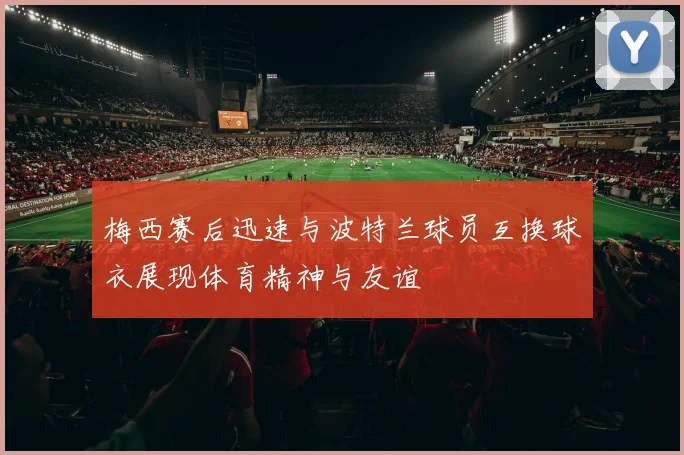 梅西赛后迅速与波特兰球员互换球衣展现体育精神与友谊