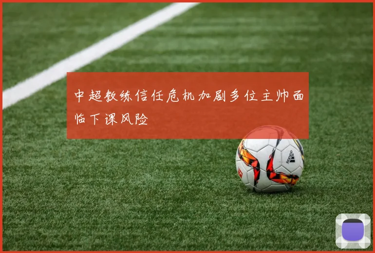 中超教练信任危机加剧多位主帅面临下课风险