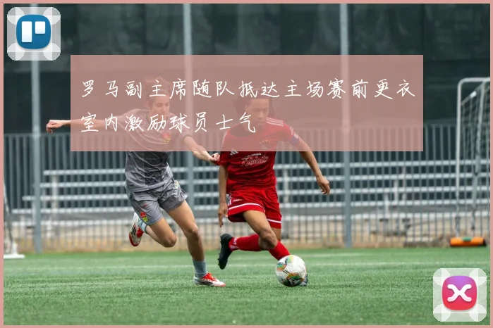 罗马副主席随队抵达主场赛前更衣室内激励球员士气