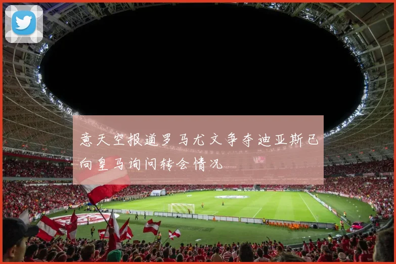意天空报道罗马尤文争夺迪亚斯已向皇马询问转会情况